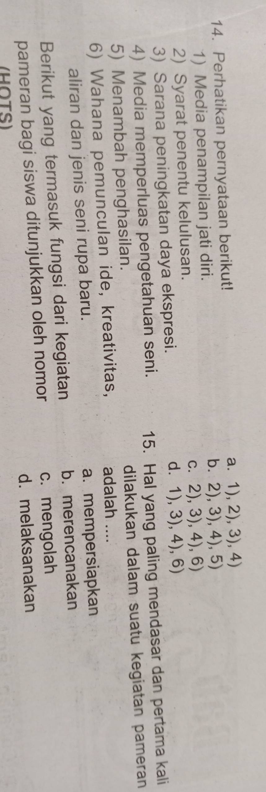 Perhatikan pernyataan berikut! a. 1), 2), 3), 4)
1) Media penampilan jati diri.
b. 2), 3), 4), 5)
2) Syarat penentu kelulusan. c. 2), 3), 4), 6)
3) Sarana peningkatan daya ekspresi. d. 1), 3), 4), 6)
4) Media memperluas pengetahuan seni.
15. Hal yang paling mendasar dan pertama kali
5) Menambah penghasilan. dilakukan dalam suatu kegiatan pameran
6) Wahana pemunculan ide, kreativitas, adalah ....
aliran dan jenis seni rupa baru.
a. mempersiapkan
Berikut yang termasuk fungsi dari kegiatan b. merencanakan
pameran bagi siswa ditunjukkan oleh nomor c. mengolah
d. melaksanakan
(HOTS)