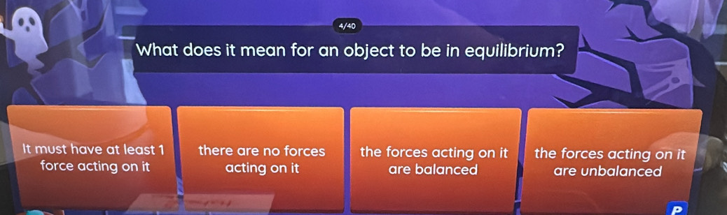 4/40
What does it mean for an object to be in equilibrium?
It must have at least 1 there are no forces the forces acting on it the forces acting on it
force acting on it acting on it are balanced are unbalanced