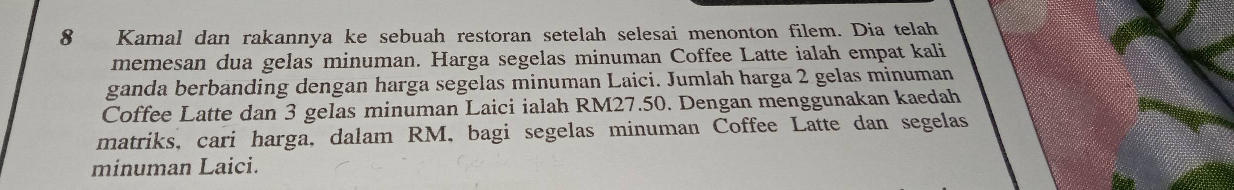 Kamal dan rakannya ke sebuah restoran setelah selesai menonton filem. Dia telah 
memesan dua gelas minuman. Harga segelas minuman Coffee Latte ialah empat kali 
ganda berbanding dengan harga segelas minuman Laici. Jumlah harga 2 gelas minuman 
Coffee Latte dan 3 gelas minuman Laici ialah RM27.50. Dengan menggunakan kaedah 
matriks, cari harga, dalam RM, bagi segelas minuman Coffee Latte dan segelas 
minuman Laici.