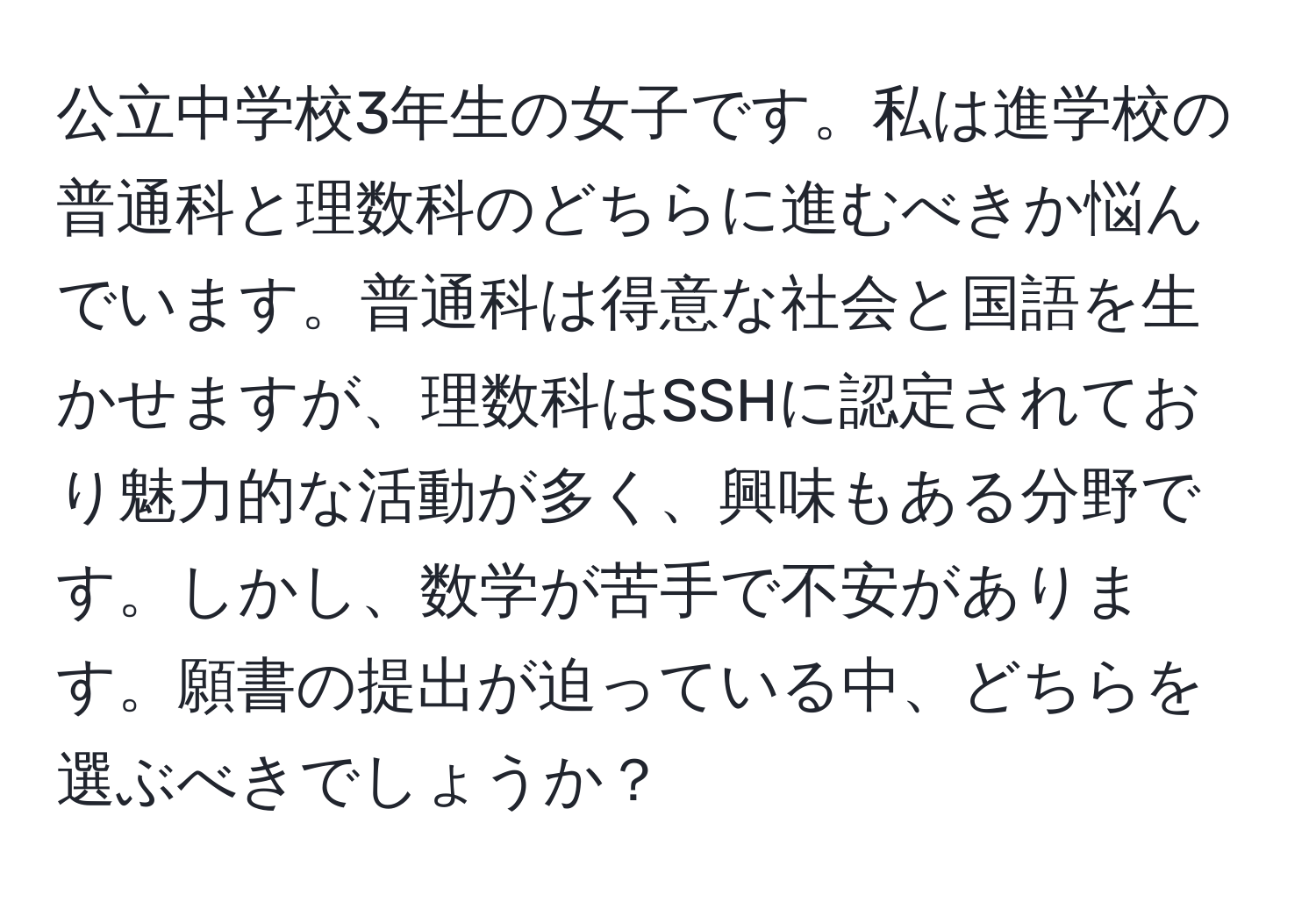 公立中学校3年生の女子です。私は進学校の普通科と理数科のどちらに進むべきか悩んでいます。普通科は得意な社会と国語を生かせますが、理数科はSSHに認定されており魅力的な活動が多く、興味もある分野です。しかし、数学が苦手で不安があります。願書の提出が迫っている中、どちらを選ぶべきでしょうか？