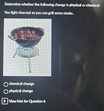 Determine whether the following change is physical or chemical:
You light charcoal so you can grill some steaks .
chemical change
physical change
▷> View hint for Question 6