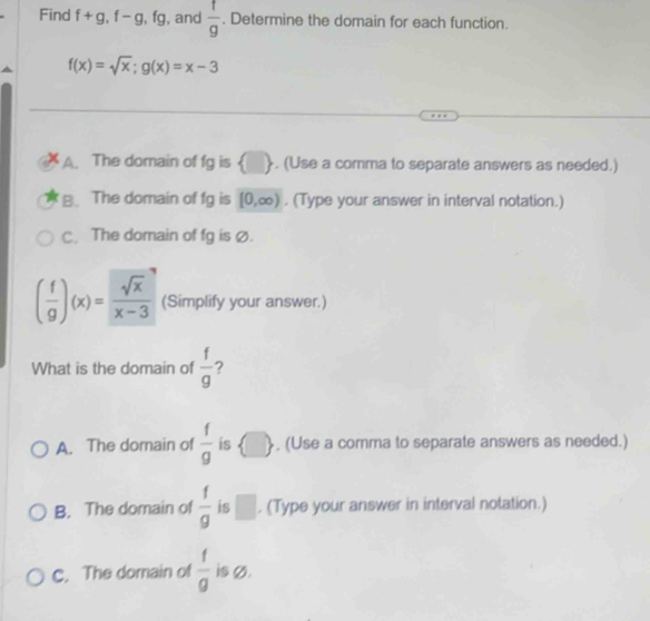 Find f+g, f-g, fg , and  f/g . Determine the domain for each function.
f(x)=sqrt(x); g(x)=x-3
A. The domain of fg is (). (Use a comma to separate answers as needed.)
B. The domain of 1y is [0,∈fty ). (Type your answer in interval notation.)
C. The domain of fg is Ø.
( f/g )(x)= sqrt(x)/x-3  (Simplify your answer.)
What is the domain of  f/g  ?
A. The domain of  f/g  is  □  , (Use a comma to separate answers as needed.)
B. The domain of  f/g  is^. (Type your answer in interval notation.)
C. The domain of  f/g  is Ø.