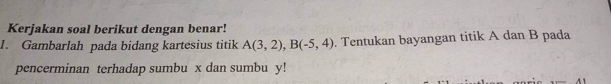 Kerjakan soal berikut dengan benar! 
1. Gambarlah pada bidang kartesius titik A(3,2), B(-5,4). Tentukan bayangan titik A dan B pada 
pencerminan terhadap sumbu x dan sumbu y!