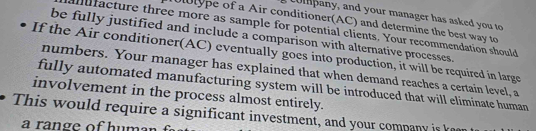 company, and your manager has asked you to 
llype of a Air conditioner(AC) and determine the best way to 
anufacture three more as sample for potential clients. Your recommendation should 
be fully justified and include a comparison with alternative processes. 
If the Air conditioner(AC) eventually goes into production, it will be required in large 
numbers. Your manager has explained that when demand reaches a certain level, a 
fully automated manufacturing system will be introduced that will eliminate human 
involvement in the process almost entirely. 
This would require a significant investment, and your company is ke 
a range of human