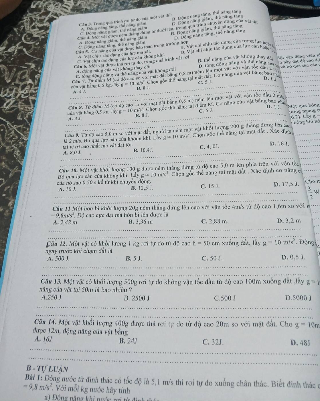 Trong quá trình rơi tự do của một vật thi:
A. Động năng tăng, thể năng giảm B. Động năng tăng, thể năng tăng
C. Động năng giảm, thể năng giảm D. Động năng giảm, thể năng tăng
Cầu 4. Một vật được ném thắng đứng từ dưới lên, trong quá trình chuyển động của vật thị
A. Động năng giám, thể năng giảm B. Động năng giảm, thể năng tăng
C. Động năng tăng, thể năng giâm D. Động năng tăng, thể năng tăng
Cầu 5. Cơ năng của vật được bảo toàn trong trường hợp B. Vật chỉ chịu tác dụng của trọng lực hoặc
A. Vật chịu tác dụng của lực ma sát. D. Vật chỉ chịu tác đụng của lực cản hoặc lực
C. Vật chịu tác dụng của lực cản không khí.
Câu 6. Một vật được thả rơi tự do, trong quá trình vật rơi B. thể năng của vật không thay đội Một vận động viên nh
A. động năng của vật không thay đổi D. tổng động năng và thế năng của và
C. tổng động năng và thế năng của vật không đổi n này đạt độ cao 4,8
Câu 7. Từ điểm M (có độ cao so với mặt đất bằng 0,8 m) ném lên một vật với vận tốc đầu 2 m và  bỏ qua sức cản c
/s^2 Chọn gốc thể năng tại mặt đất. Cơ năng của vật bằng bao nhiề
D. 1 J.
_
C. 5 J.
_
_của vật bằng 0,5 kg,-lấy g=10 B. 8 J.
A. 4 J.
_
Câu 8. Từ điểm M (có độ cao so với mặt đất bằng 0,8 m) ném lên một vật với vận tốc đầu 2 m/s_
D. 1 J.
của vật bằng 0,5 kg, lấy g=10m/s^2 7. Chọn gốc thể năng tại điểm M. Cơ năng của vật bằng bao nhiê Một quả bóng
ương ng  n   r
_
_A. 4 J. B. 8 J. C. 5 J.
6.2). Lây 2=
Câu 9. Từ độ cao 5,0 m so với mặt đất, người ta ném một vật khối lượng 200 g thẳng đứng lên cao bóng khi nó
là 2 m/s. Bỏ qua lực cản của không khí. Lây gapprox 10m/s^2 : Chọn gốc thế năng tại mặt đất . Xác định__
_
tại vị trí cao nhất mà vật đạt tới. D. 16 J._
_A. 8,0 J. B. 10,4J. C. 4, 0J.
_
_
_
Câu 10. Một vật khối lượng 100 g được ném thẳng đứng từ độ cao 5,0 m lên phía trên với vận tốc_
Bỏ qua lực cản của không khí. Lấy gapprox 10m/s^2. Chọn gốc thế năng tại mặt đất . Xác định cơ năng cử_
của nó sau 0,50 s kể từ khi chuyền động. Cho n
A. 10 J. B. 12,5 J. C. 15 J. D. 17,5 J.
_
_  3/2  W
_
Câu 11 Một hon bi khối lượng 20g ném thẳng đứng lên cao với vận tốc 4m/s từ độ cao 1,6m so với n_
_
=9,8m/s^2 * Độ cao cực đại mà hòn bi lên được là
_
_
A. 2,42 m B. 3,36 m C. 2,88 m. D. 3,2 m
_
Câu 12. Một vật có khối lượng 1 kg rơi-tự do từ độ cao h=50 cm xuống đất, lấy g=10m/s^2 Động
ngay trước khi chạm đất là
A. 500 J. B. 5 J. C. 50 J. D. 0,5 J.
_
_
Câu 13. Một vật có khối lượng 500g rơi tự do không vận tốc đầu từ độ cao 100m xuống đất ,lấy g=1
năng của vật tại 50m là bao nhiêu ?
A.250 J B. 2500 J C.500 J D.5000 J
_
_
Câu 14. Một vật khối lượng 400g được thả rơi tự do từ độ cao 20m so với mặt đất. Cho g=10m
được 12m, động năng của vật bằng
_
A. 16J B. 24J C. 32J. D. 48J
_
B - Tự Luận
Bài 1: Dòng nước từ đỉnh thác có tốc độ là 5,1 m/s thì rơi tự do xuống chân thác. Biết đỉnh thác ở
=9,8m/s^2.  Với mỗi kg nước hãy tính
Động năng khi nước rợ   t