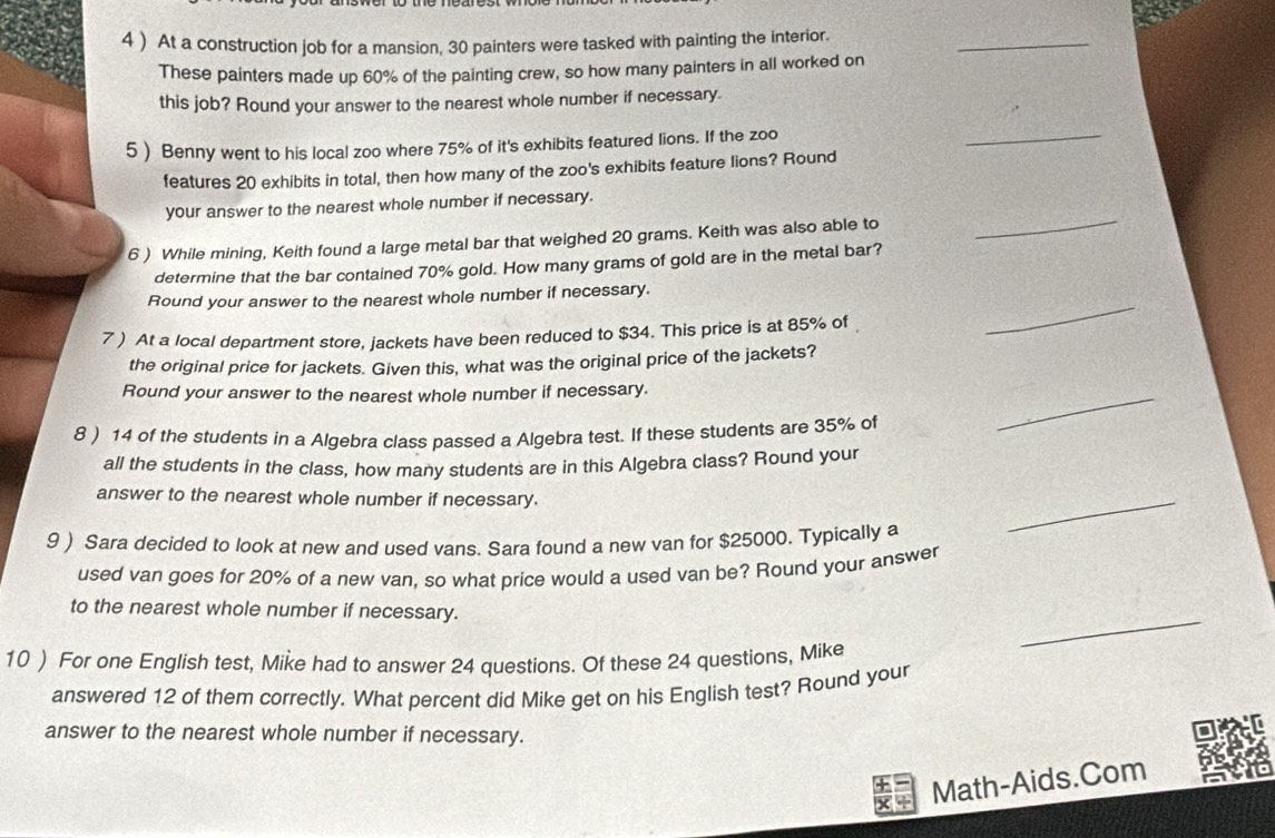 4 ) At a construction job for a mansion, 30 painters were tasked with painting the interior. 
_ 
These painters made up 60% of the painting crew, so how many painters in all worked on 
this job? Round your answer to the nearest whole number if necessary. 
5 ) Benny went to his local zoo where 75% of it's exhibits featured lions. If the zoo 
_ 
features 20 exhibits in total, then how many of the zoo's exhibits feature lions? Round 
your answer to the nearest whole number if necessary. 
6 ) While mining, Keith found a large metal bar that weighed 20 grams. Keith was also able to 
_ 
determine that the bar contained 70% gold. How many grams of gold are in the metal bar? 
Round your answer to the nearest whole number if necessary. 
7) At a local department store, jackets have been reduced to $34. This price is at 85% of 
_ 
the original price for jackets. Given this, what was the original price of the jackets? 
Round your answer to the nearest whole number if necessary. 
8 ) 14 of the students in a Algebra class passed a Algebra test. If these students are 35% of 
_ 
all the students in the class, how many students are in this Algebra class? Round your 
answer to the nearest whole number if necessary. 
9 ) Sara decided to look at new and used vans. Sara found a new van for $25000. Typically a 
_ 
used van goes for 20% of a new van, so what price would a used van be? Round your answer 
_ 
to the nearest whole number if necessary. 
10 ) For one English test, Mike had to answer 24 questions. Of these 24 questions, Mike 
answered 12 of them correctly. What percent did Mike get on his English test? Round your 
answer to the nearest whole number if necessary. 
Math-Aids.Com