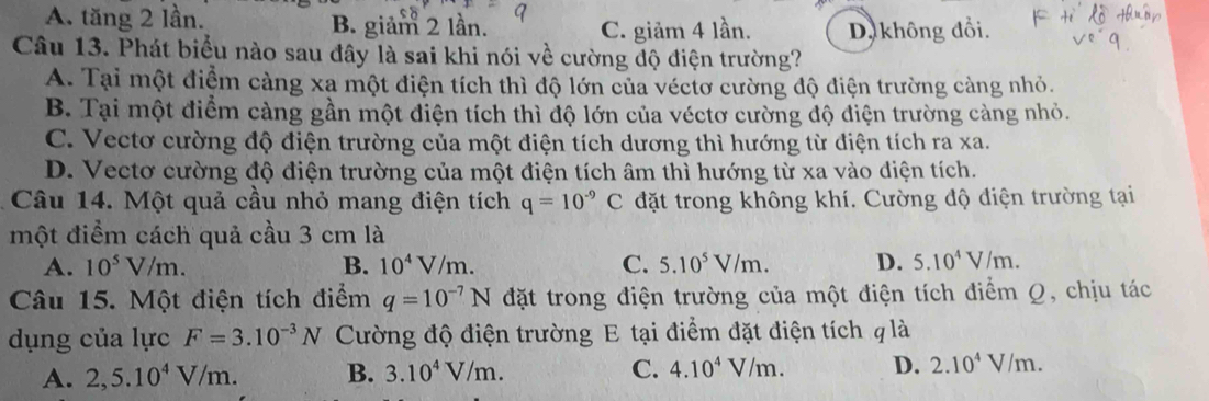 A. tăng 2 lần. B. giảm 2 lần. C. giảm 4 lần. D, không đổi.
Câu 13. Phát biểu nào sau đây là sai khi nói về cường độ điện trường?
A. Tại một điểm càng xa một điện tích thì độ lớn của véctơ cường độ điện trường cảng nhỏ.
B. Tại một điểm càng gần một điện tích thì độ lớn của véctơ cường độ điện trường cảng nhỏ.
C. Vectơ cường độ điện trường của một điện tích dương thì hướng từ điện tích ra xa.
D. Vectơ cường độ điện trường của một điện tích âm thì hướng từ xa vào diện tích.
Câu 14. Một quả cầu nhỏ mang điện tích q=10^(-9)C đặt trong không khí. Cường độ điện trường tại
một điểm cách quả cầu 3 cm là
A. 10^5V/m. B. 10^4V/m. C. 5.10^5V/m. D. 5.10^4V/m. 
Câu 15. Một điện tích điểm q=10^(-7)N đặt trong điện trường của một điện tích điểm Q, chịu tác
dụng của lực F=3.10^(-3)N Cường độ điện trường E tại điểm đặt điện tích q là
A. 2, 5.10^4V/m. B. 3.10^4V/m. C. 4.10^4V/m. D. 2.10^4V/m.