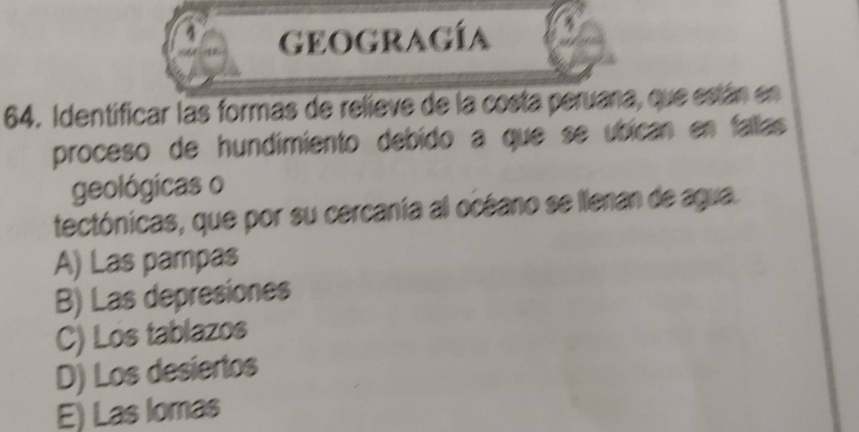 geogragía
64. Identificar las formas de relieve de la costa peruana, que están en
proceso de hundimiento debído a que se úbican en fallas 
geológicas o
tectónicas, que por su cercanía al océano se llenan de agua.
A) Las pampas
B) Las depresiones
C) Lós tablazos
D) Los desiertos
E) Las Iomas