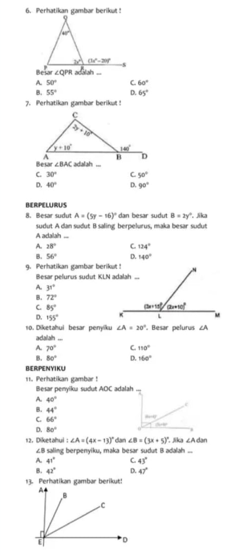 Perhatikan gambar berikut !
∠ QPR adalah ...
A. 50° C. 60°
B, 55° D. 65°
7. Perhatikan gambar berikut !
Besar ∠ BAC adalah ...
C. 30° C. 50°
D. 40° D. 90°
BERPELURUS
8. Besar sudut A=(5y-16)^circ  dan besar sudut B=2y°. Jika
sudut A dan sudut B saling berpelurus, maka besar sudut
A adalah ...
A. 28° C. 124°
B. 56° D. 140°
9. Perhatikan gambar berikut !
Besar pelurus sudut KLN adalah ...
A. 31°
B. 72°
C. 85°
D. 155°
10. Diketahui besar penyīku ∠ A=20° , Besar pelurus ∠ A
adaiah .,
A. 70° C. 110°
B. 80° D. 160°
BERPENYIKU
11. Perhatikan gambar !
Besar penyiku sudut AOC adalah ...
A. 40°
c
B. 44°
C. 66° 847
D. 80° 0
12. Diketahui : ∠ A=(4x-13)^circ  dan ∠ B=(3x+5)^circ . Jika ∠ Adan
∠B saling berpenyiku, maka besar sudut B adalah ...
A. 41° C. 43°
B. 42° D. 47°
13. Perhatikan gambar berikut!