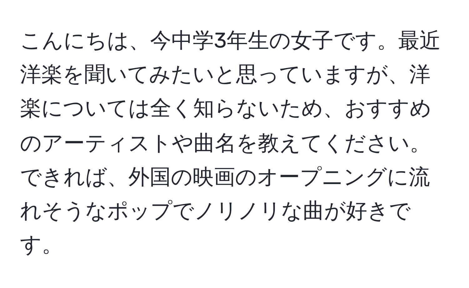 こんにちは、今中学3年生の女子です。最近洋楽を聞いてみたいと思っていますが、洋楽については全く知らないため、おすすめのアーティストや曲名を教えてください。できれば、外国の映画のオープニングに流れそうなポップでノリノリな曲が好きです。