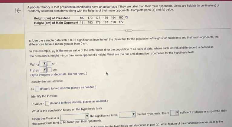 A popular theory is that presidential candidates have an advantage if they are taller than their main opponents. Listed are heights (in centimeters) of
randomly selected presidents along with the heights of their main opponents. Complete parts (a) and (b) below.
a. Use the sample data with a 0.05 significance level to test the claim that for the population of heights for presidents and their main opponents, the
differences have a mean greater than 0 cm.
In this example, mu _d is the mean value of the differences d for the population of all pairs of data, where each individual difference d is defined as
the president's height minus their main opponent's height. What are the null and alternative hypotheses for the hypothesis test?
H_0: μ □ □ cm
H_1:mu □ cm
(Type integers or decimals. Do not round.)
Identify the test statistic.
t=□ (Round to two decimal places as needed.)
Identify the P -value.
P -value =□ (Round to three decimal places as needed.)
What is the conclusion based on the hypothesis test?
that presidents tend to be taller than their opponents. □ the significance level. □ the null hypothesis. There □ sufficient evidence to support the claim
Since the P -value is
for the hypothesis test described in part (a). What feature of the confidence interval leads to the