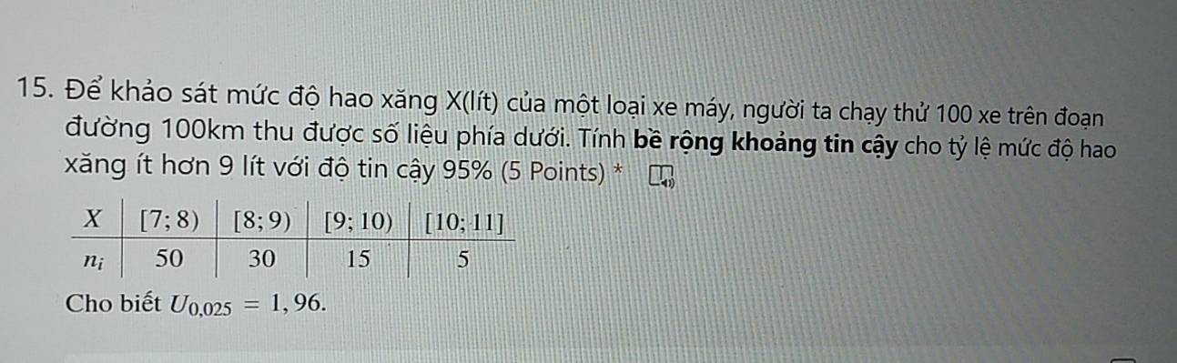 Để khảo sát mức độ hao xăng X(lít) của một loại xe máy, người ta chạy thử 100 xe trên đoạn
đường 100km thu được số liệu phía dưới. Tính bề rộng khoảng tin cậy cho tỷ lệ mức độ hao
xăng ít hơn 9 lít với độ tin cậy 95% (5 Points) *
Cho biết U_0,025=1,96.