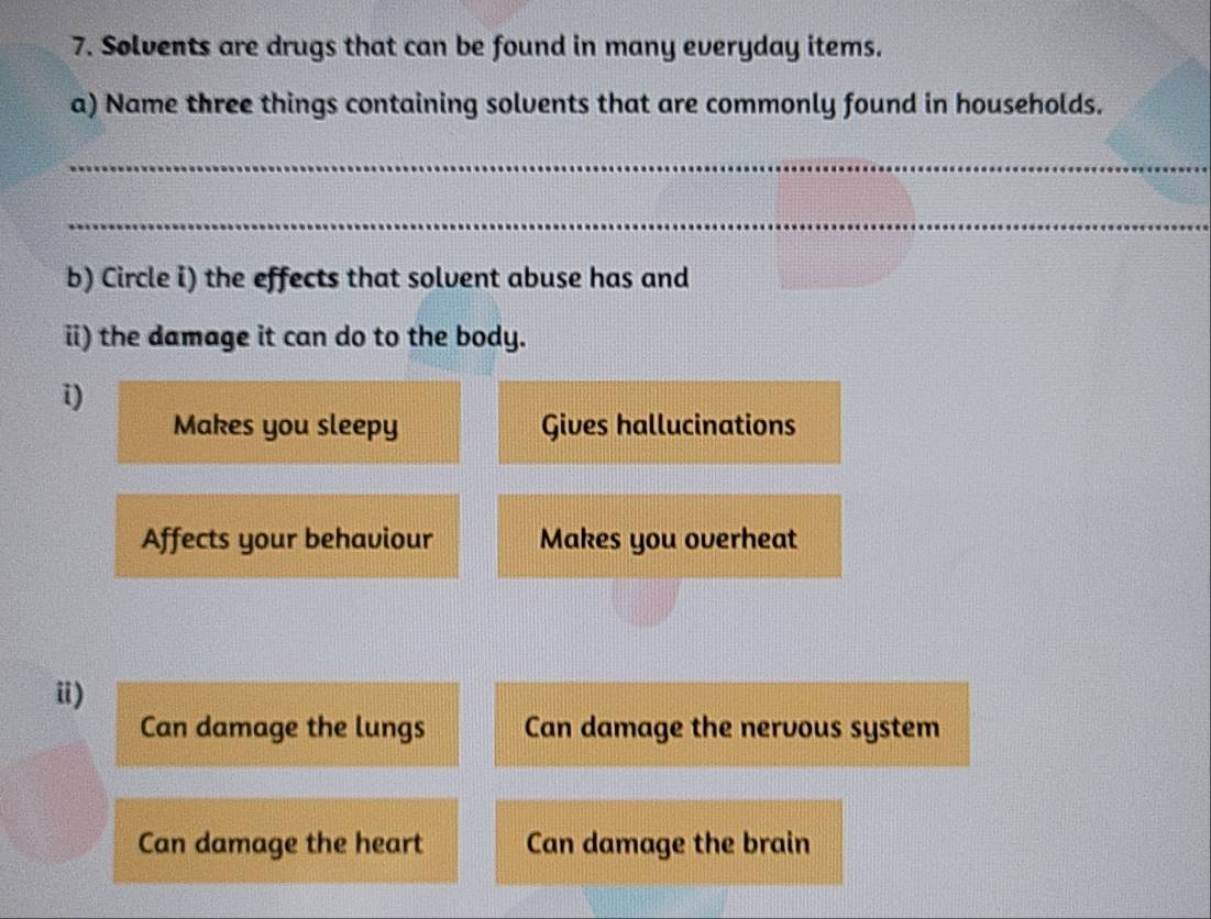 Solvents are drugs that can be found in many everyday items.
a) Name three things containing solvents that are commonly found in households.
_
_
b) Circle i) the effects that solvent abuse has and
i) the damage it can do to the body.
i)
Makes you sleepy Gives hallucinations
Affects your behaviour Makes you overheat
i)
Can damage the lungs Can damage the nervous system
Can damage the heart Can damage the brain