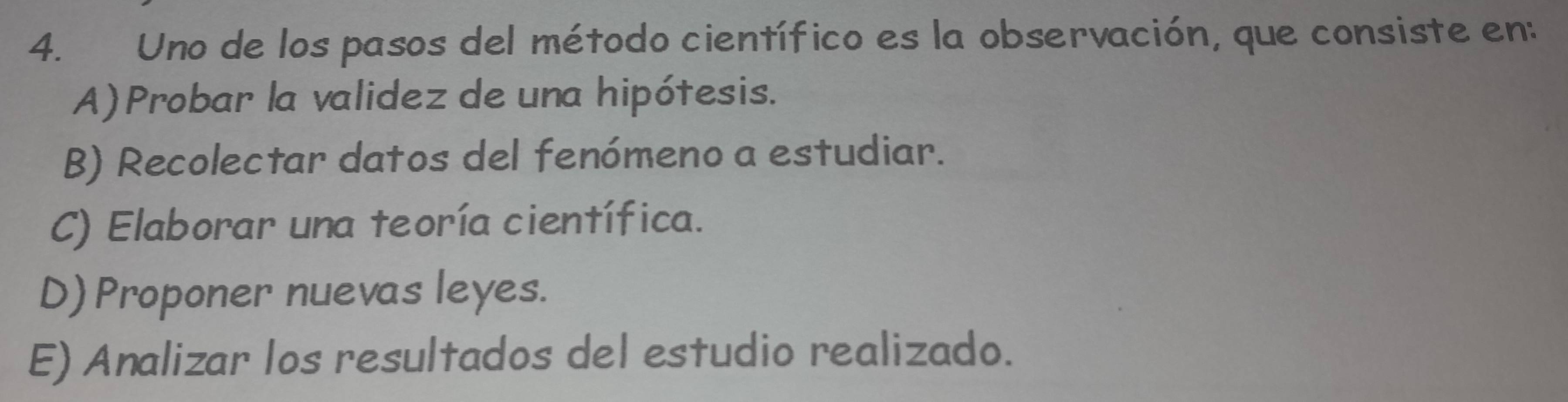 Uno de los pasos del método científico es la observación, que consiste en:
A) Probar la validez de una hipótesis.
B) Recolectar datos del fenómeno a estudiar.
C) Elaborar una teoría científica.
D) Proponer nuevas leyes.
E) Analizar los resultados del estudio realizado.