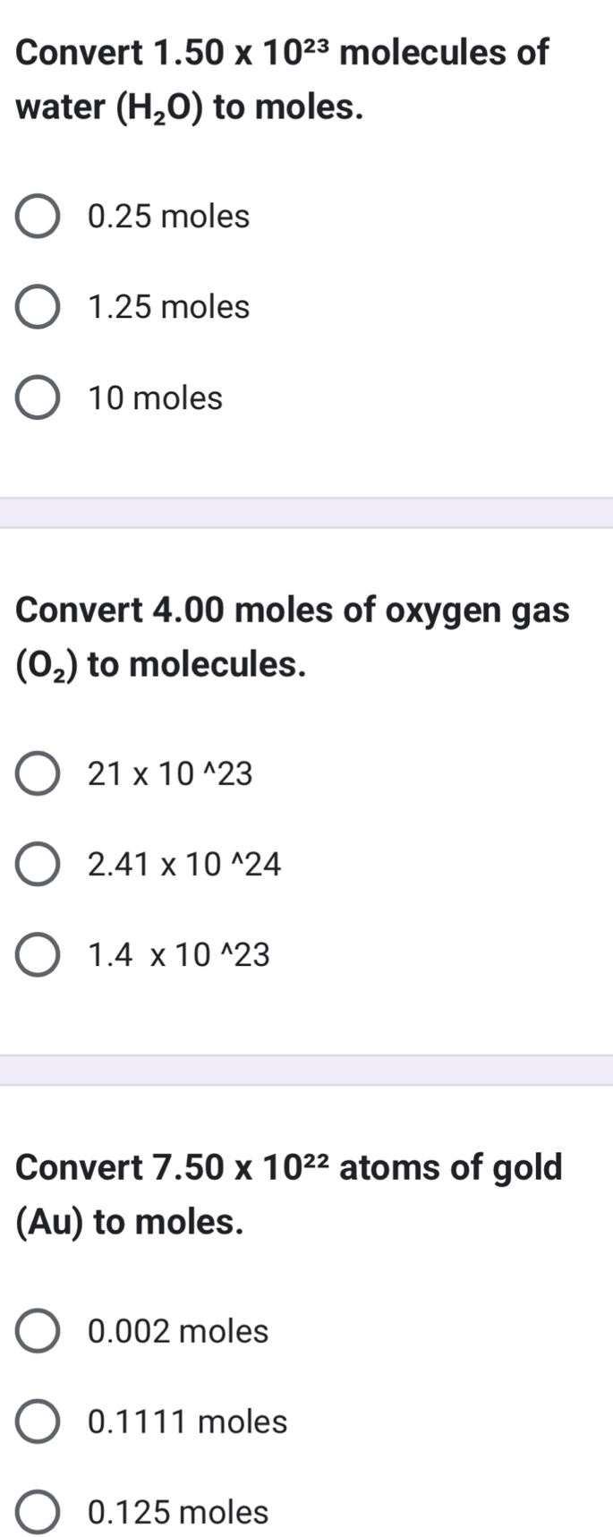 Convert 1.50* 10^(23) molecules of
water (H_2O) to moles.
0.25 moles
1.25 moles
10 moles
Convert 4.00 moles of oxygen gas
(O_2) to molecules.
21* 10^(wedge)23
2.41* 10^(wedge)24
1.4* 10^(wedge)23
Convert 7.50* 10^(22) atoms of gold
(Au) to moles.
0.002 moles
0.1111 moles
0.125 moles