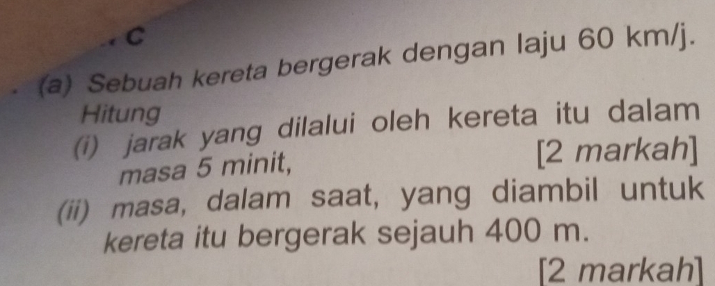 Sebuah kereta bergerak dengan laju 60 km/j. 
Hitung 
(i) jarak yang dilalui oleh kereta itu dalam 
masa 5 minit, 
[2 markah] 
(ii) masa, dalam saat, yang diambil untuk 
kereta itu bergerak sejauh 400 m. 
[2 markah]