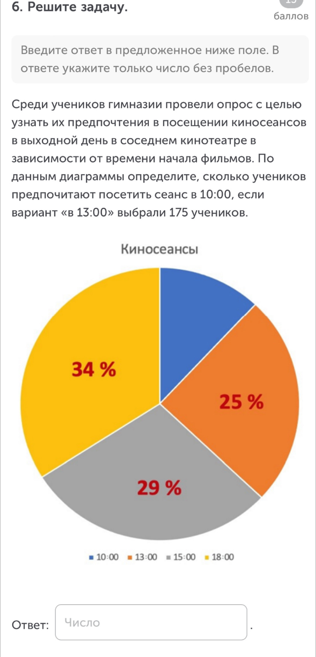 Ρешите задачу.
баллов
Введите ответ в πредложенное ниже πоле. В
ответе укажите Только число без πробелов.
Среди учеников гимназии провели оπрос с целью
узнатьих πредпочтения в посешении киносеансов
в выходной день в соседнем кинотеатре в
зависимости от времени начала фильмов. По
данным диаграммь определите, сколько учеников
предпочитаюот посетить сеанс в 10:00 , если
Bариант 《в 13:00gg выбрали 175 учеников.
Otbet: число