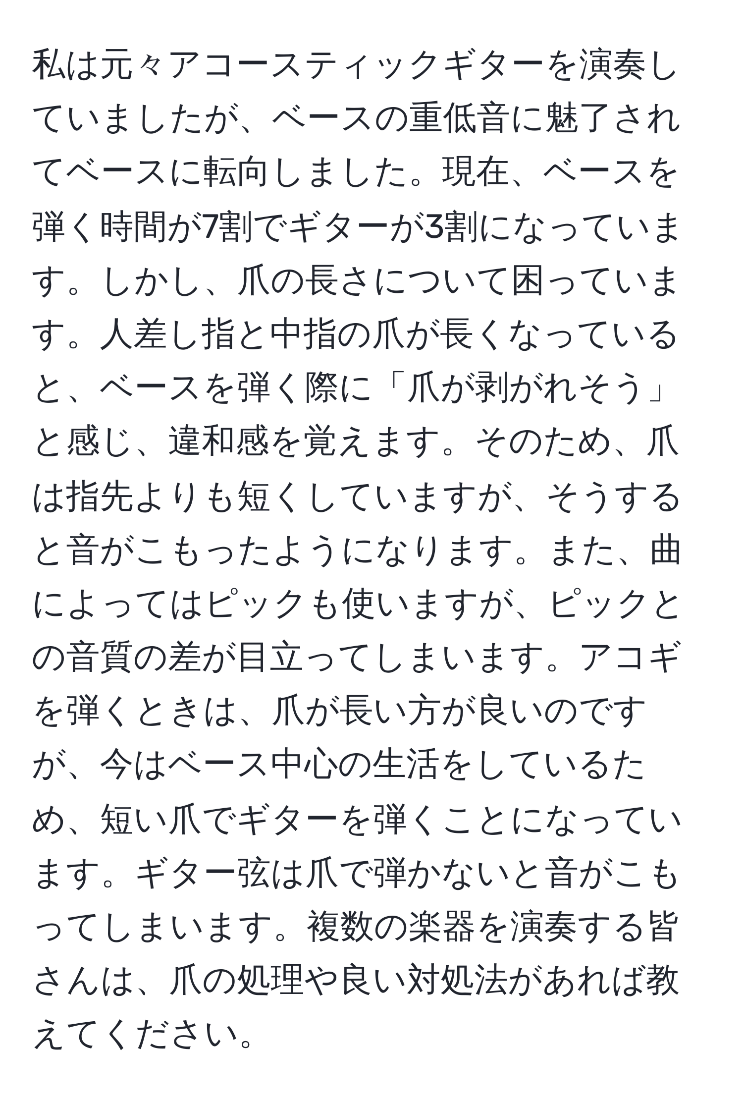 私は元々アコースティックギターを演奏していましたが、ベースの重低音に魅了されてベースに転向しました。現在、ベースを弾く時間が7割でギターが3割になっています。しかし、爪の長さについて困っています。人差し指と中指の爪が長くなっていると、ベースを弾く際に「爪が剥がれそう」と感じ、違和感を覚えます。そのため、爪は指先よりも短くしていますが、そうすると音がこもったようになります。また、曲によってはピックも使いますが、ピックとの音質の差が目立ってしまいます。アコギを弾くときは、爪が長い方が良いのですが、今はベース中心の生活をしているため、短い爪でギターを弾くことになっています。ギター弦は爪で弾かないと音がこもってしまいます。複数の楽器を演奏する皆さんは、爪の処理や良い対処法があれば教えてください。