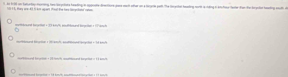 At. 9:00 on Slaturday morning, two bicyclists heading in opposite directions pass each other on a bicycle path.The bicyclist heading north is riding 6 km/hour faster than the bicyclist heading south. A
10:15, they are 42.5 km apart. Find the two bicyclists' rates.
northbound bicyclist =23km/h; southbound bieyclist =17 bm/h
northbound bioyclist =20km/h i southbound bicyclis! =14km/h
northbound tcyclist +20km/h southbound bicyclist =13km/h
sorttound beyclist =18km/h souttibaund bicyclist =11km/h