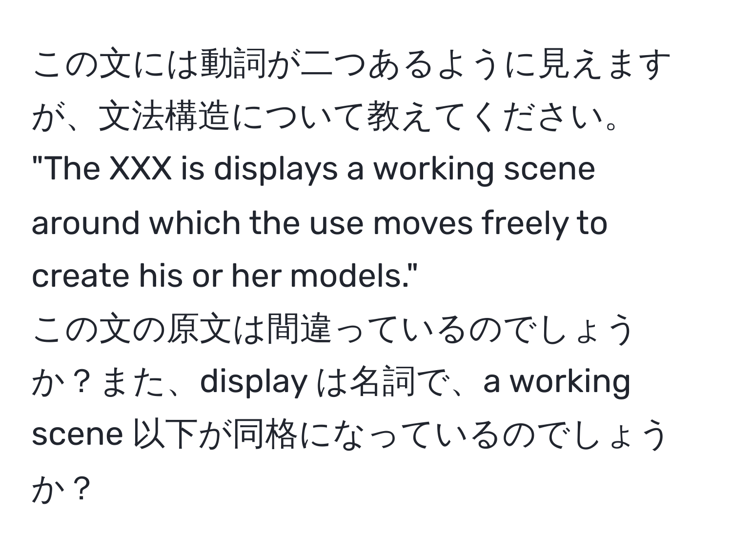 この文には動詞が二つあるように見えますが、文法構造について教えてください。 
"The XXX is displays a working scene around which the use moves freely to create his or her models." 
この文の原文は間違っているのでしょうか？また、display は名詞で、a working scene 以下が同格になっているのでしょうか？