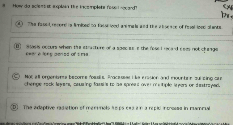 How do scientist explain the incomplete fossil record?
A The fossil record is limited to fossilized animals and the absence of fossilized plants.
B) Stasis occurs when the structure of a species in the fossil record does not change
over a long period of time.
C) Not all organisms become fossils. Processes like erosion and mountain building can
change rock layers, causing fossils to be spread over multiple layers or destroyed.
D) The adaptive radiation of mammals helps explain a rapid increase in mammal
oos.dmac-solutions.net/taq/tests/preview.aspx?tid=REgvNm5vYUpa> TUO908tl=18alt=18dire18av=0.8hbl=08.8mod=08kmove ==Verdana&fs=