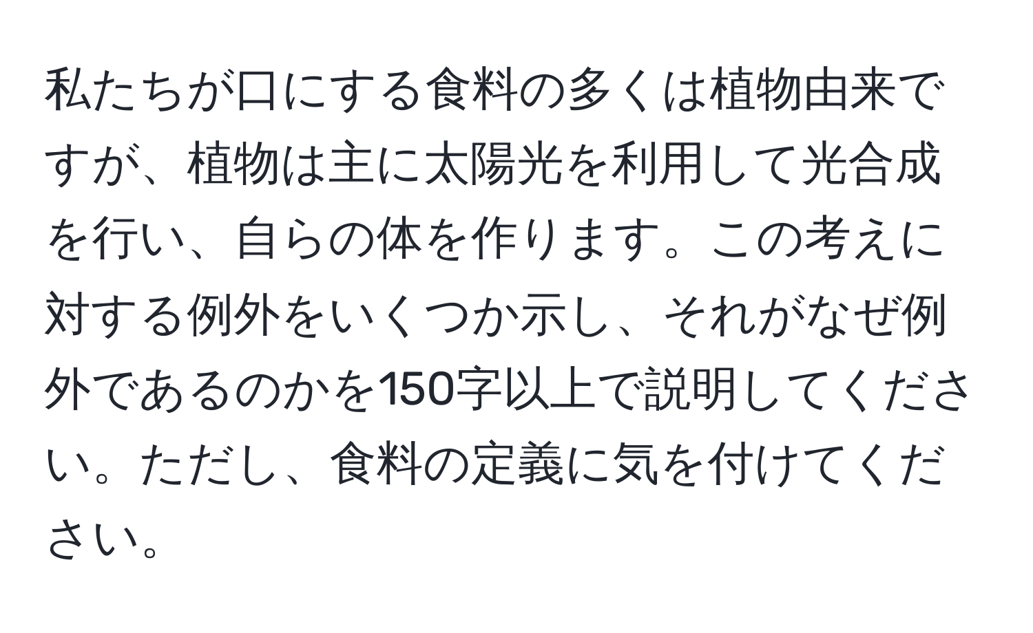 私たちが口にする食料の多くは植物由来ですが、植物は主に太陽光を利用して光合成を行い、自らの体を作ります。この考えに対する例外をいくつか示し、それがなぜ例外であるのかを150字以上で説明してください。ただし、食料の定義に気を付けてください。