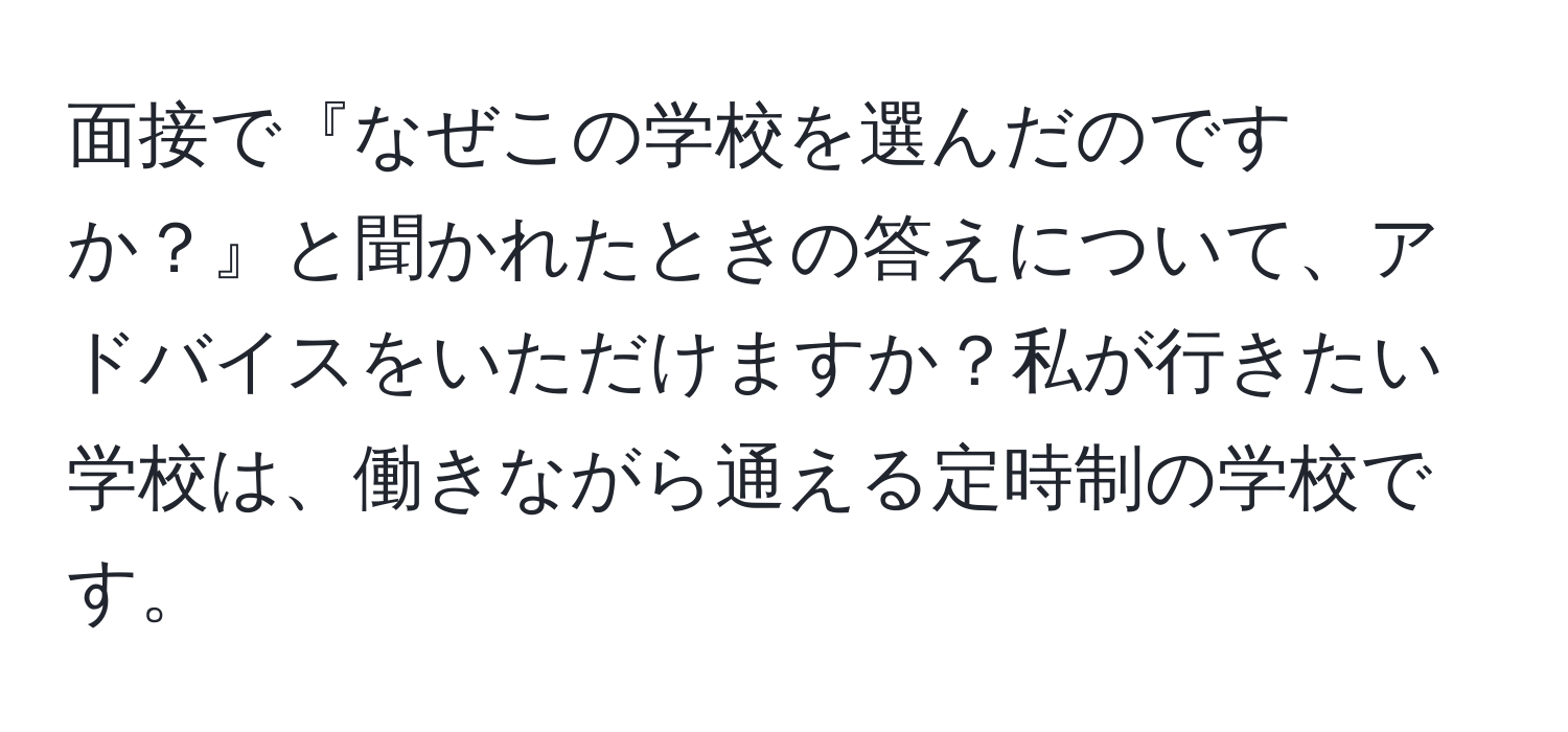 面接で『なぜこの学校を選んだのですか？』と聞かれたときの答えについて、アドバイスをいただけますか？私が行きたい学校は、働きながら通える定時制の学校です。