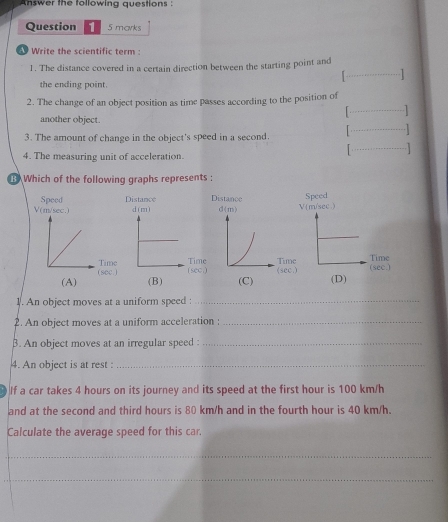 Answer the following questions :
Question 1 5 marks
Write the scientific term :
1. The distance covered in a certain direction between the starting point and
_1
the ending point.
2. The change of an object position as time passes according to the position of
_1
_
another object.
3. The amount of change in the object's speed in a second.
4. The measuring unit of acceleration. _ 
Which of the following graphs represents :
Speed Distance Distance
V(m/sec.) d(m) V  m/sec ) Speed
(sec.) Timeec.) ime (sec.) Time (sec.) Time
(A) (C) (D)
1. An object moves at a uniform speed :_
2. An object moves at a uniform acceleration :_
β. An object moves at an irregular speed :_
4. An object is at rest :_
If a car takes 4 hours on its journey and its speed at the first hour is 100 km/h
and at the second and third hours is 80 km/h and in the fourth hour is 40 km/h.
Calculate the average speed for this car.
_
_