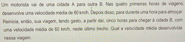 Um motorista vai de uma cidade A para outra B. Nas quatro primeiras horas de viagens, 
desenvolve uma velocidade média de 80 km/h. Depois disso, para durante uma hora para almoçar. 
Reinicia, então, sua viagem, tendo gasto, a partir daí, cinco horas para chegar à cidade B, com 
uma velocidade média de 60 km/h, neste último trecho. Qual a velocidade média desenvolvida 
nessa viagem.