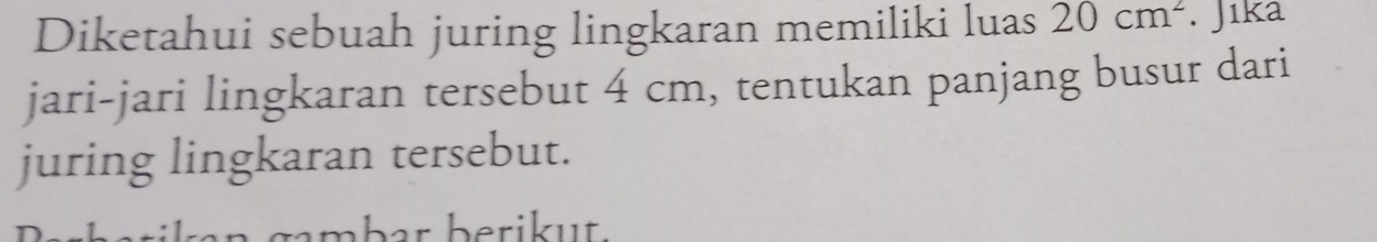 Diketahui sebuah juring lingkaran memiliki luas 20cm^2. Jıka 
jari-jari lingkaran tersebut 4 cm, tentukan panjang busur dari 
juring lingkaran tersebut. 
ambar berikut.