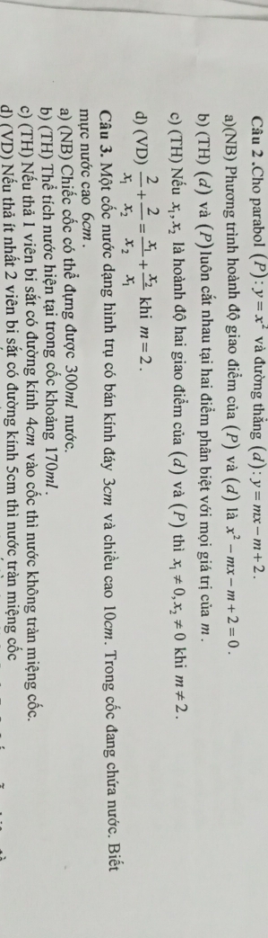 .Cho parabol (P): y=x^2 và đường thắng a ):y=mx-m+2.
a)(NB) Phương trình hoành độ giao điểm của (P) và (d) là x^2-mx-m+2=0.
b) (TH) (d) và (P)luôn cắt nhau tại hai điểm phân biệt với mọi giá trị của m.
c) (TH) Nếu x_1, x_2 là hoành độ hai giao điểm của (d) và (P) thì x_1!= 0, x_2!= 0 khi m!= 2.
d) (VD) frac 2x_1+frac 2x_2=frac x_1x_2+frac x_2x_1 khi m=2. 
Câu 3. Một cốc nước dạng hình trụ có bán kính đáy 3cm và chiều cao 10cm. Trong cốc đang chứa nước. Biết
mực nước cao 6cm.
a) (NB) Chiếc cốc có thể đựng được 300ml nước.
b) (TH) Thể tích nước hiện tại trong cốc khoảng 170ml.
c) (TH) Nếu thả 1 viên bi sắt có đường kính 4cm vào cốc thì nước không tràn miệng cốc.
d) (VD) Nếu thả ít nhất 2 viên bi sắt có đường kính 5cm thì nước tràn miệng cốc