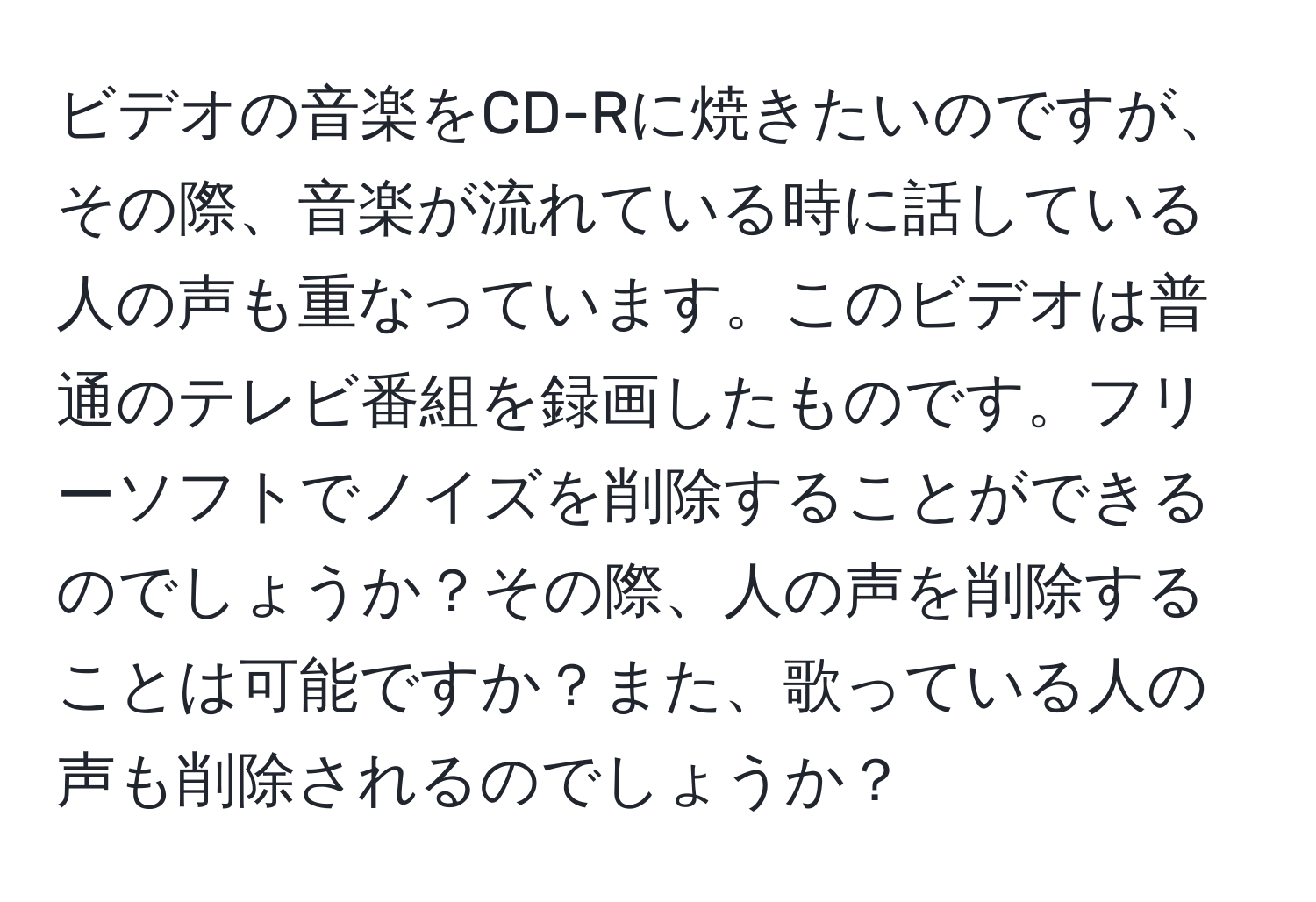 ビデオの音楽をCD-Rに焼きたいのですが、その際、音楽が流れている時に話している人の声も重なっています。このビデオは普通のテレビ番組を録画したものです。フリーソフトでノイズを削除することができるのでしょうか？その際、人の声を削除することは可能ですか？また、歌っている人の声も削除されるのでしょうか？