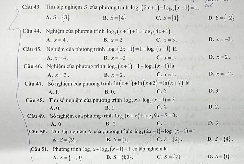 Tìm tập nghiệm S của phương trình log _3(2x+1)-log _3(x-1)=1.
A. S= 3 B. S= 4 C. S= 1 D. S= -2
Câu 44. Nghiệm của phương trình log _3(x+1)+1=log _3(4x+1)
A. x=4. B. x=2. C. x=3. D. x=-3.
Câu 45. Nghiệm của phương trình log _3(2x+1)=1+log _3(x-1) là
A. x=4. B. x=-2. C. x=1. D. x=2.
Câu 46. Nghiệm của phương trình log _2(x+1)=1+log _2(x-1) là
A. x=3. B. x=2. C. x=1. D. x=-2.
Câu 47. Số nghiệm của phương trình ln (x+1)+ln (x+3)=ln (x+7) là
A. 1. B. 0. C. 2. D. 3.
Câu 48. Tìm số nghiệm của phương trình log _2x+log _2(x-1)=2
A. 0. B. 1. C. 3. D. 2.
Câu 49. Số nghiệm của phương trình log _3(6+x)+log _39x-5=0.
A. 0 B. 2 C. 1 D. 3
Câu 50. Tìm tập nghiệm S của phương trình: log _3(2x+1)-log _3(x-1)=1.
A. S= 3 . B. S= 1 . C. S= 2 . D. S= 4 .
Câu 51. Phương trình log _2x+log _2(x-1)=1 có tập nghiệm là
A. S= -1;3 . B. S= 1;3 . C. S= 2 . D. S= 1 .