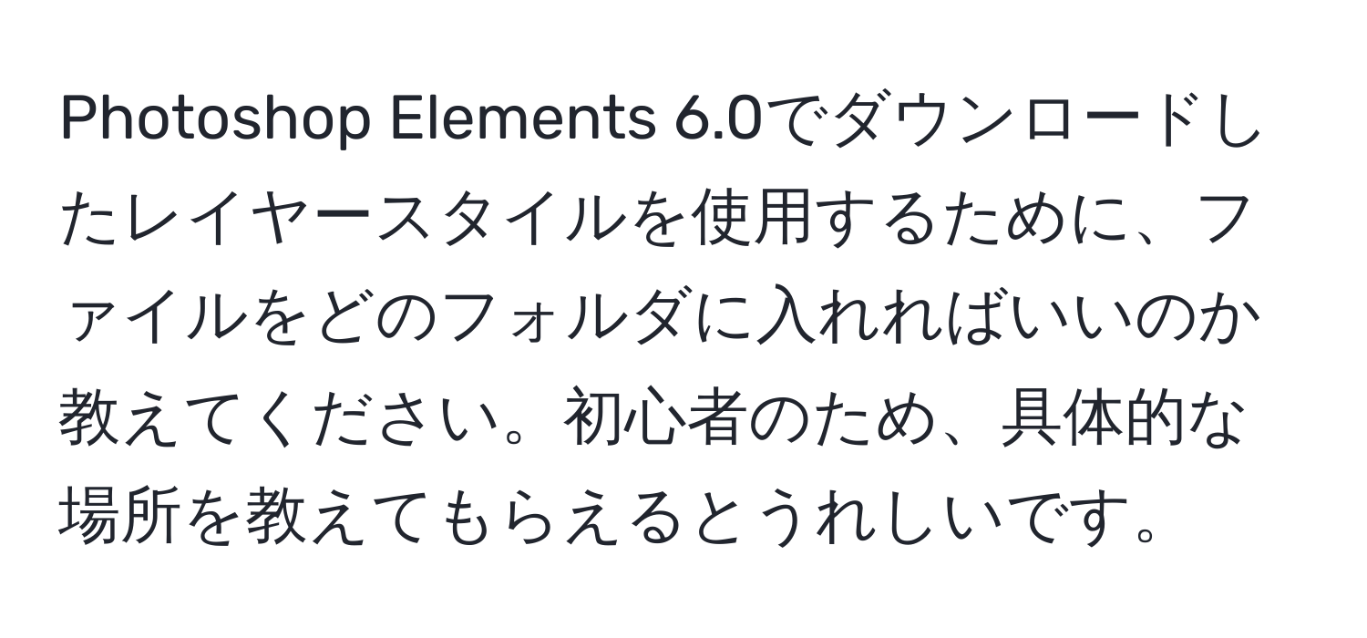 Photoshop Elements 6.0でダウンロードしたレイヤースタイルを使用するために、ファイルをどのフォルダに入れればいいのか教えてください。初心者のため、具体的な場所を教えてもらえるとうれしいです。