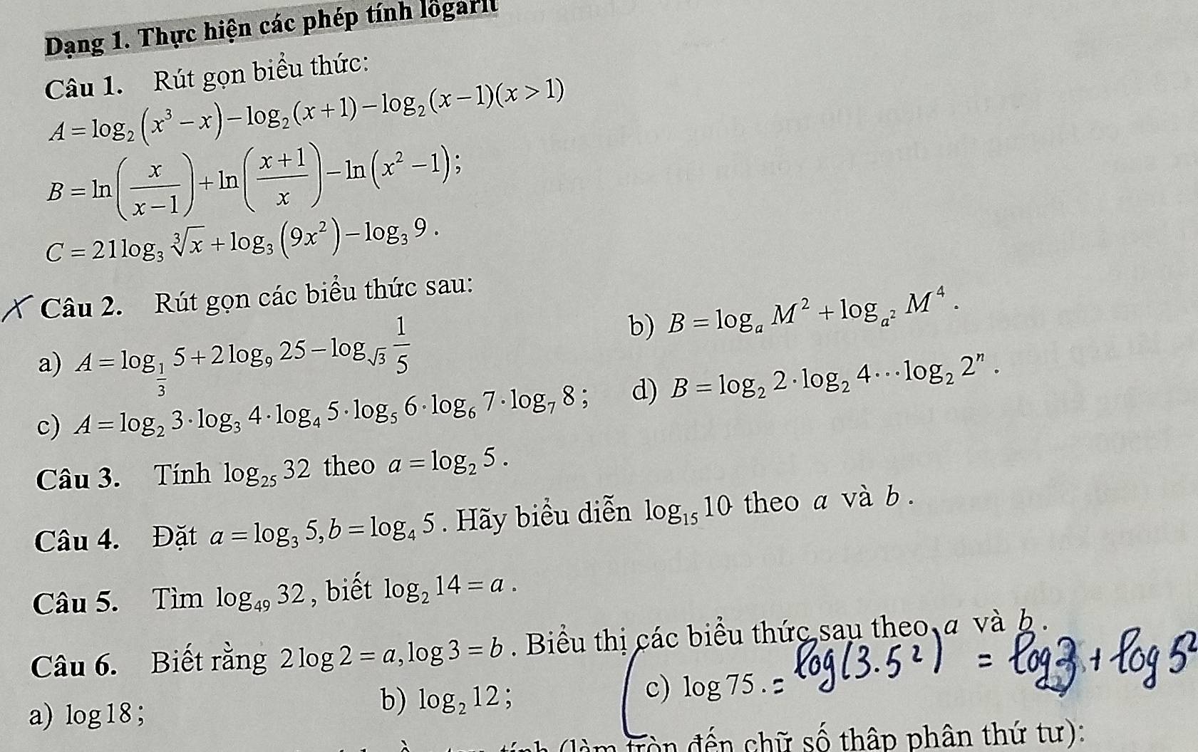 Dạng 1. Thực hiện các phép tính lõgarit 
Câu 1. Rút gọn biểu thức:
A=log _2(x^3-x)-log _2(x+1)-log _2(x-1)(x>1)
B=ln ( x/x-1 )+ln ( (x+1)/x )-ln (x^2-1);
C=21log _3sqrt[3](x)+log _3(9x^2)-log _39. 
Câu 2. Rút gọn các biểu thức sau: 
a) A=log _ 1/3 5+2log _925-log _sqrt(3) 1/5 
b) B=log _aM^2+log _a^2M^4. 
c) A=log _23· log _34· log _45· log _56· log _67· log _78; d) B=log _22· log _24·s log _22^n·
Câu 3. Tính log _2532 theo a=log _25. 
Câu 4. Đặt a=log _35, b=log _45. Hãy biểu diễn log _1510 theo a và b. 
Câu 5. 1) im log _4932 , biết log _214=a. 
Câu 6. Biết rằng 2log 2=a, log 3=b. Biểu thị các biểu thức sau theo a và b. 
a) log 18; 
b) log _212 : 
c) log 75. 
Tò n đến chữ số thập phân thứ tư):