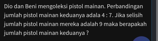 Dio dan Beni mengoleksi pistol mainan. Perbandingan 
jumlah pistol mainan keduanya adala 4:7. Jika selisih 
jumlah pistol mainan mereka adalah 9 maka berapakah 
jumlah pistol mainan keduanya ?