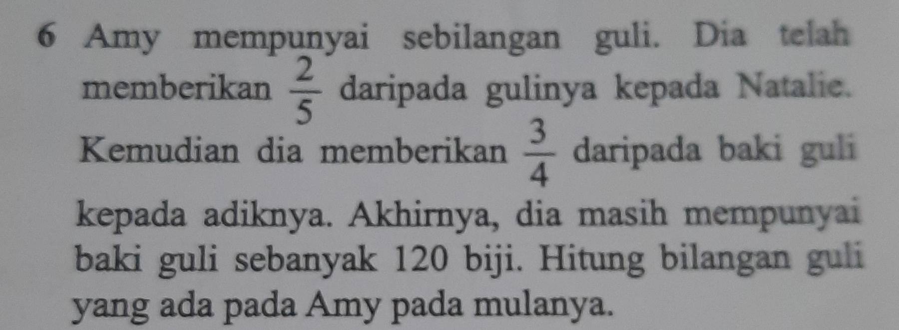 Amy mempunyai sebilangan guli. Dia telah 
memberikan  2/5  daripada gulinya kepada Natalie. 
Kemudian dia memberikan  3/4  daripada baki guli 
kepada adiknya. Akhirnya, dia masih mempunyai 
baki guli sebanyak 120 biji. Hitung bilangan guli 
yang ada pada Amy pada mulanya.