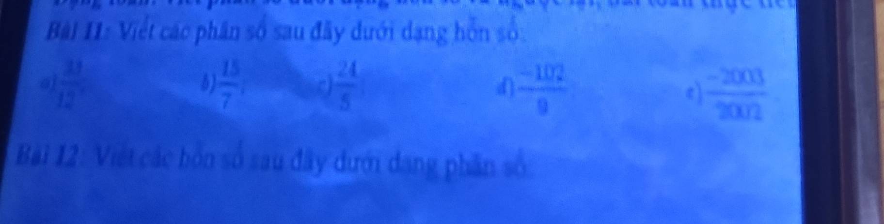 Bài I1: Việt các phân số sau đây dưới dạng hỗn số. 
a  11/12 
 15/7 
 24/5 
d  (-102)/9 
 (-2003)/2002 
Bài 12: Việt các bốn số sau đây dưới dang phần số.