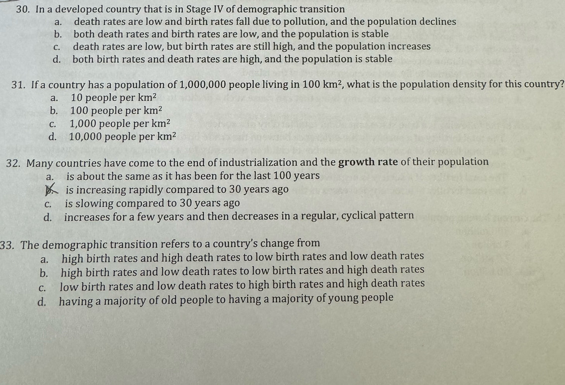 In a developed country that is in Stage IV of demographic transition
a. death rates are low and birth rates fall due to pollution, and the population declines
b. both death rates and birth rates are low, and the population is stable
c. death rates are low, but birth rates are still high, and the population increases
d. both birth rates and death rates are high, and the population is stable
31. If a country has a population of 1,000,000 people living in 100km^2 , what is the population density for this country?
a. 10 people per km^2
b. 100 people per km^2
c. 1,000 people per km^2
d. 10,000 people per km^2
32. Many countries have come to the end of industrialization and the growth rate of their population
a. is about the same as it has been for the last 100 years
b. is increasing rapidly compared to 30 years ago
c. is slowing compared to 30 years ago
d. increases for a few years and then decreases in a regular, cyclical pattern
33. The demographic transition refers to a country’s change from
a. high birth rates and high death rates to low birth rates and low death rates
b. high birth rates and low death rates to low birth rates and high death rates
c. low birth rates and low death rates to high birth rates and high death rates
d. having a majority of old people to having a majority of young people