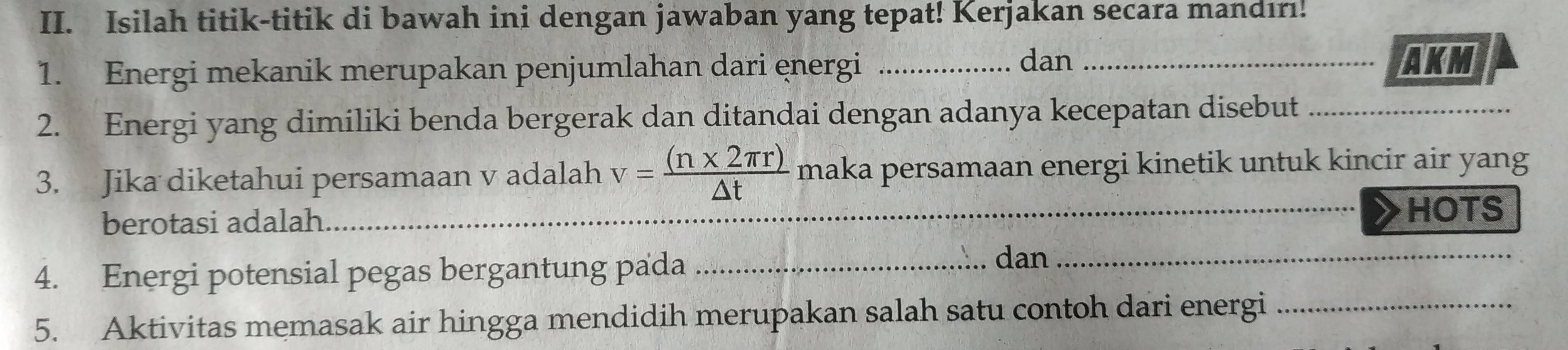 Isilah titik-titik di bawah ini dengan jawaban yang tepat! Kerjakan secara mandırı! 
1. Energi mekanik merupakan penjumlahan dari ęnergi__ 
dan AKM
2. Energi yang dimiliki benda bergerak dan ditandai dengan adanya kecepatan disebut_ 
3. Jika diketahui persamaan v adalah v= ((n* 2π r))/△ t  maka persamaan energi kinetik untuk kincir air yang 
berotasi adalah 
_HOTS 
4. Energi potensial pegas bergantung pada_ 
dan_ 
5. Aktivitas memasak air hingga mendidih merupakan salah satu contoh dari energi_