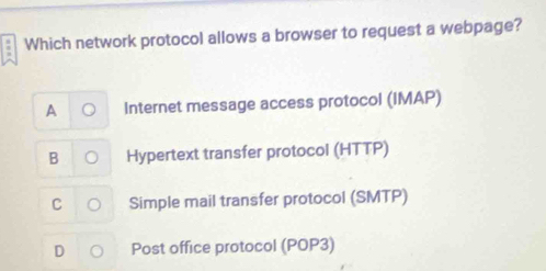 Which network protocol allows a browser to request a webpage?
A Internet message access protocol (IMAP)
B Hypertext transfer protocol (HTTP)
C Simple mail transfer protocol (SMTP)
D Post office protocol (POP3)