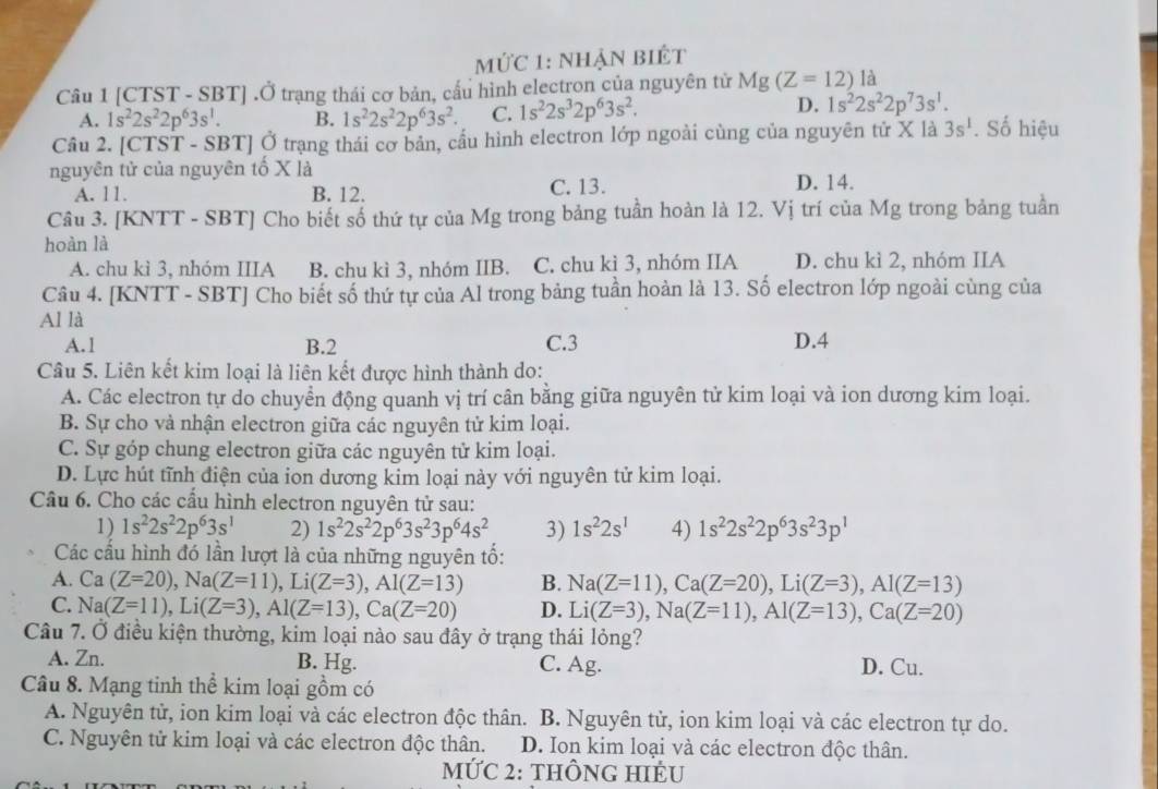 mức 1: nhận biết
Câu 1 [CTST - SBT] .Ở trạng thái cơ bản, cầu hình electron của nguyên tử Mg(Z=12) là
A. 1s^22s^22p^63s^1. B. 1s^22s^22p^63s^2. C. 1s^22s^32p^63s^2.
D. 1s^22s^22p^73s^1.
Câu 2. [CTST - SBT] Ở trạng thái cơ bản, cầu hình electron lớp ngoài cùng của nguyên tử X là 3s^1. Số hiệu
nguyên tử của nguyên tố X là
A. 11. B. 12. C. 13. D. 14.
Câu 3. [KNTT - SBT] Cho biết số thứ tự của Mg trong bảng tuần hoàn là 12. Vị trí của Mg trong bảng tuần
hoàn là
A. chu kì 3, nhóm IIIA B. chu kì 3, nhóm IIB. C. chu kì 3, nhóm IIA D. chu kì 2, nhóm IIA
Câu 4. [KNTT - SBT] Cho biết số thứ tự của Al trong bảng tuần hoàn là 13. Số electron lớp ngoài cùng của
Al là
A.1 B.2 C.3 D.4
Câu 5. Liên kết kim loại là liên kết được hình thành do:
A. Các electron tự do chuyển động quanh vị trí cân bằng giữa nguyên tử kim loại và ion dương kim loại.
B. Sự cho vả nhận electron giữa các nguyên tử kim loại.
C. Sự góp chung electron giữa các nguyên tử kim loại.
D. Lực hút tĩnh điện của ion dương kim loại này với nguyên tử kim loại.
Câu 6. Cho các cầu hình electron nguyên tử sau:
1) 1s^22s^22p^63s^1 2) 1s^22s^22p^63s^23p^64s^2 3) 1s^22s^1 4) 1s^22s^22p^63s^23p^1
Các cầu hình đó lần lượt là của những nguyên tố:
A. Ca(Z=20),Na(Z=11),Li(Z=3),AI(Z=13) B. Na(Z=11),Ca(Z=20),Li(Z=3),Al(Z=13)
C. Na(Z=11),Li(Z=3),Al(Z=13),Ca(Z=20) D. Li(Z=3),Na(Z=11),Al(Z=13),Ca(Z=20)
Câu 7. Ở điều kiện thường, kim loại nào sau đây ở trạng thái lỏng?
A. Zn. B. Hg. C. Ag. D. Cu.
Câu 8. Mạng tinh thể kim loại gồm có
A. Nguyên tử, ion kim loại và các electron độc thân. B. Nguyên tử, ion kim loại và các electron tự do.
C. Nguyên tử kim loại và các electron độc thân. D. Ion kim loại và các electron độc thân.
MỨC 2: tHÔNG HIÊU