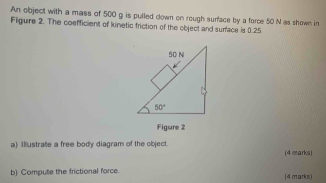 An object with a mass of 500 g is pulled down on rough surface by a force 50 N as shown in
Figure 2. The coefficient of kinetic friction of the object and surface is 0.25.
Figure 2
a) Illustrate a free body diagram of the object.
(4 marks)
b) Compute the frictional force.
(4 marks)