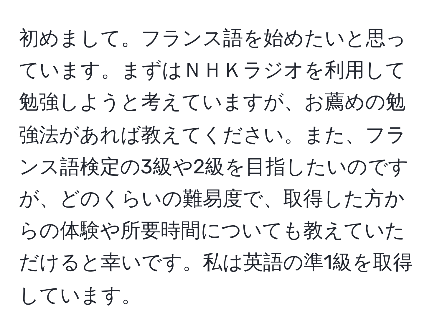 初めまして。フランス語を始めたいと思っています。まずはＮＨＫラジオを利用して勉強しようと考えていますが、お薦めの勉強法があれば教えてください。また、フランス語検定の3級や2級を目指したいのですが、どのくらいの難易度で、取得した方からの体験や所要時間についても教えていただけると幸いです。私は英語の準1級を取得しています。