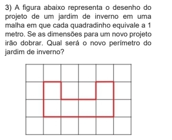 A figura abaixo representa o desenho do 
projeto de um jardim de inverno em uma 
malha em que cada quadradinho equivale a 1
metro. Se as dimensões para um novo projeto 
irão dobrar. Qual será o novo perímetro do 
jardim de inverno?