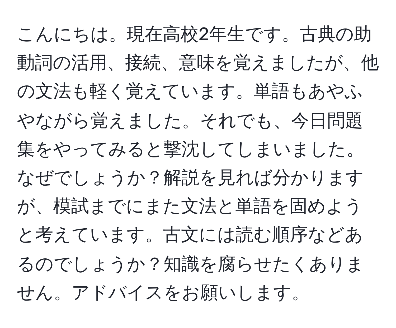 こんにちは。現在高校2年生です。古典の助動詞の活用、接続、意味を覚えましたが、他の文法も軽く覚えています。単語もあやふやながら覚えました。それでも、今日問題集をやってみると撃沈してしまいました。なぜでしょうか？解説を見れば分かりますが、模試までにまた文法と単語を固めようと考えています。古文には読む順序などあるのでしょうか？知識を腐らせたくありません。アドバイスをお願いします。