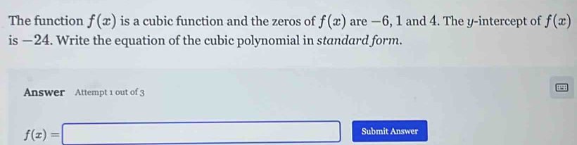 The function f(x) is a cubic function and the zeros of f(x) are −6, 1 and 4. The y-intercept of f(x)
is −24. Write the equation of the cubic polynomial in standard form. 
Answer Attempt 1 out of 3

f(x)=□ Submit Answer