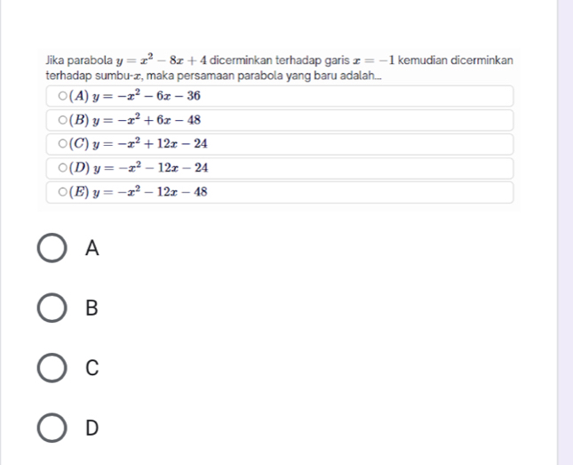 Jika parabola y=x^2-8x+4 dicerminkan terhadap garis x=-1 kemudian dicerminkan
terhadap sumbu-æ, maka persamaan parabola yang baru adalah...
(A) y=-x^2-6x-36
(B) y=-x^2+6x-48
(C) y=-x^2+12x-24
(D) y=-x^2-12x-24
(E) y=-x^2-12x-48
A
B
C
D