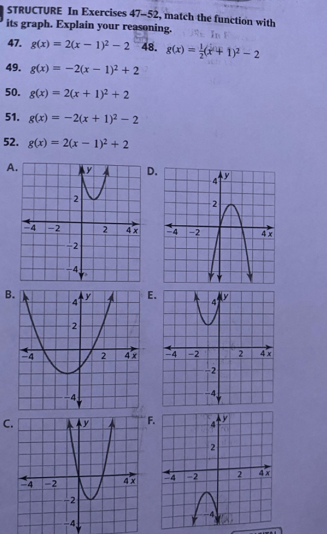 STRUCTURE In Exercises 47 -52, match the function with 
its graph. Explain your reasoning. 
47. g(x)=2(x-1)^2-2 48. g(x)= 1/2 (x+1)^2-2
49. g(x)=-2(x-1)^2+2
50. g(x)=2(x+1)^2+2
51. g(x)=-2(x+1)^2-2
52. g(x)=2(x-1)^2+2
A 

B 

CF