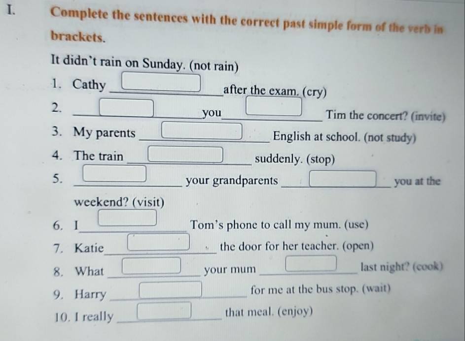 Complete the sentences with the correct past simple form of the verb in 
brackets. 
It didn’t rain on Sunday. (not rain) 
1. Cathy _after the exam. (cry) 
2. __Tim the concert? (invite) 
you 
3. My parents _English at school. (not study) 
4. The train _suddenly. (stop) 
5. _your grandparents _you at the 
weekend? (visit) 
6. I_ _Tom’s phone to call my mum. (use) 
7. Katie_ the door for her teacher. (open) 
8. What _your mum _last night? (cook) 
9. Harry _for me at the bus stop. (wait) 
10. I really _that meal. (enjoy)